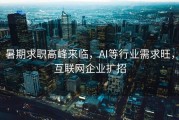 暑期求职高峰来临，AI等行业需求旺，互联网企业扩招