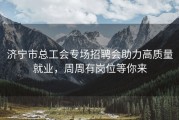 济宁市总工会专场招聘会助力高质量就业，周周有岗位等你来