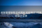 皮肤管理销售话术揭秘 如何用这5招高效提升业绩