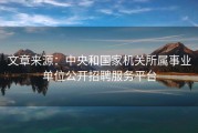 文章来源：中央和国家机关所属事业单位公开招聘服务平台
