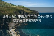 证券日报：中国资本市场改革开放与稳定发展的权威声音