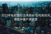 2023年私密整形话术揭秘 如何高效沟通提升客户满意度