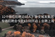 12个岗位招聘近60人！静安城发集团专场招聘会今天13:00开启丨会聘上海