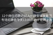 12个岗位招聘近60人！静安城发集团专场招聘会今天13:00开启丨会聘上海