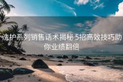洗护系列销售话术揭秘 5招高效技巧助你业绩翻倍