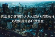 汽车售后客服回访话术揭秘 5招高效技巧助你提升客户满意度