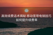 高效续费话术揭秘 移动宽带电销技巧 如何提升续费率