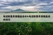 电话销售卖保健品话术&amp;电话销售卖保健品话术技巧