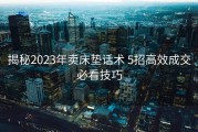 揭秘2023年卖床垫话术 5招高效成交必看技巧