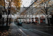 带货直播间场控话术揭秘 高效技巧助你提升转化率