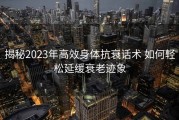 揭秘2023年高效身体抗衰话术 如何轻松延缓衰老迹象