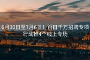 6月30日至7月6日！百日千万招聘专项行动推4个线上专场