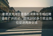 粤港澳大湾区首场台湾青年专场招聘会在广州启动，提供3000多个就业岗位促进两岸交流