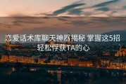 恋爱话术库聊天神器揭秘 掌握这5招 轻松俘获TA的心