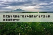 百度包年竞价推广话术&amp;百度推广包年竞价和点击收费哪个好