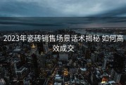 2023年瓷砖销售场景话术揭秘 如何高效成交