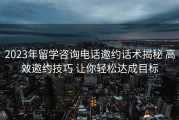2023年留学咨询电话邀约话术揭秘 高效邀约技巧 让你轻松达成目标