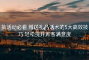 搞活动必看 赠送礼品话术的5大高效技巧 轻松提升顾客满意度