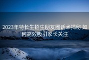 2023年特长生招生朋友圈话术揭秘 如何高效吸引家长关注