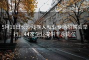 5月16日长沙残疾人就业专场招聘会举行，44家企业提供千余岗位