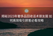 揭秘2023年奢侈品回收话术朋友圈 如何高效吸引顾客必看攻略
