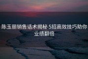 陈玉丽销售话术揭秘 5招高效技巧助你业绩翻倍