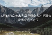6月18日乌鲁木齐举办妇女人才招聘会，提供超千个岗位
