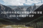2023年帅丰集成灶销售话术揭秘 掌握这5招 业绩翻倍不是梦