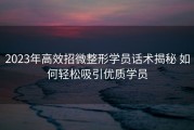 2023年高效招微整形学员话术揭秘 如何轻松吸引优质学员