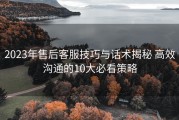 2023年售后客服技巧与话术揭秘 高效沟通的10大必看策略