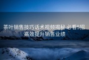 茶叶销售技巧话术视频揭秘 必看5招 高效提升销售业绩