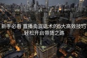 新手必看 直播卖货话术的5大高效技巧 轻松开启带货之路