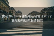 揭秘2023年保健品电话销售话术 5个高效技巧助你业绩翻倍