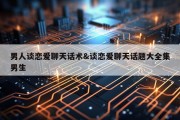 男人谈恋爱聊天话术&amp;谈恋爱聊天话题大全集男生