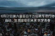 6月17日第六届百日千万招聘专项行动启动，主题是职引未来 筑梦青春
