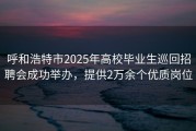 呼和浩特市2025年高校毕业生巡回招聘会成功举办，提供2万余个优质岗位