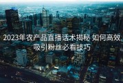 2023年农产品直播话术揭秘 如何高效吸引粉丝必看技巧