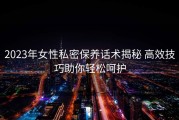 2023年女性私密保养话术揭秘 高效技巧助你轻松呵护