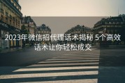 2023年微信招代理话术揭秘 5个高效话术让你轻松成交