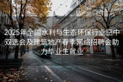 2025年全国水利与生态环保行业空中双选会及建筑地产春季网络招聘会助力毕业生就业