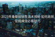 2023年桑蚕丝销售话术揭秘 如何高效促成成交必看技巧