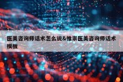 医美咨询师话术怎么说&amp;推崇医美咨询师话术模板