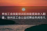 参加工会技能培训后技能提高收入翻番，徐州总工会公益招聘会热闹非凡