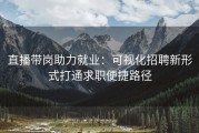 直播带岗助力就业：可视化招聘新形式打通求职便捷路径