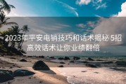 2023年平安电销技巧和话术揭秘 5招高效话术让你业绩翻倍