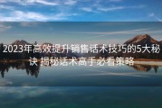 2023年高效提升销售话术技巧的5大秘诀 揭秘话术高手必看策略
