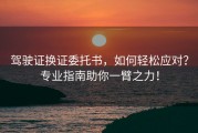 驾驶证换证委托书，如何轻松应对？专业指南助你一臂之力！