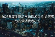 2023年蒙牛新品市场话术揭秘 如何高效占领消费者心智