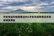 平安电话车险销售话术&amp;平安车险销售话术异议场景演练