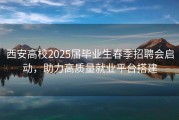 西安高校2025届毕业生春季招聘会启动，助力高质量就业平台搭建